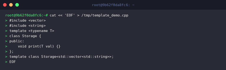 cat « &lsquo;EOF&rsquo; > /tmp/template_demo.cpp
#include 
#include 
template 
class Storage {
public:
void print(T val) {}
};
template class Storage<std::vectorstd::string>;
EOF
