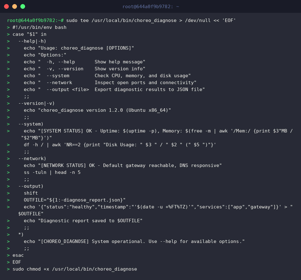 sudo tee /usr/local/bin/choreo_diagnose > /dev/null « &lsquo;EOF&rsquo;
#!/usr/bin/env bash
case &ldquo;$1&rdquo; in
&ndash;help|-h)
echo &ldquo;Usage: choreo_diagnose [OPTIONS]&rdquo;
echo &ldquo;Options:&rdquo;
echo "  -h, &ndash;help       Show help message"
echo "  -v, &ndash;version    Show version info"
echo "  &ndash;system         Check CPU, memory, and disk usage"
echo "  &ndash;network        Inspect open ports and connectivity"
echo "  &ndash;output   Export diagnostic results to JSON file"
;;
&ndash;version|-v)
echo &ldquo;choreo_diagnose version 1.2.0 (Ubuntu x86_64)&rdquo;
;;
&ndash;system)
echo &ldquo;[SYSTEM STATUS] OK - Uptime: $(uptime -p), Memory: $(free -m | awk &lsquo;/Mem:/ {print $3"MB / &ldquo;$2"MB&rdquo;}&rsquo;)&rdquo;
df -h / | awk &lsquo;NR==2 {print &ldquo;Disk Usage: " $3 " / " $2 " (&rdquo; $5 &ldquo;)&rdquo;}&rsquo;
;;
&ndash;network)
echo &ldquo;[NETWORK STATUS] OK - Default gateway reachable, DNS responsive&rdquo;
ss -tuln | head -n 5
;;
&ndash;output)
shift
OUTFILE="${1:-diagnose_report.json}"
echo &lsquo;{&ldquo;status&rdquo;:&ldquo;healthy&rdquo;,&ldquo;timestamp&rdquo;:"&rsquo;$(date -u +%FT%TZ)&rsquo;",&ldquo;services&rdquo;:[&ldquo;app&rdquo;,&ldquo;gateway&rdquo;]}&rsquo; > &ldquo;$OUTFILE&rdquo;
echo &ldquo;Diagnostic report saved to $OUTFILE&rdquo;
;;
*)
echo &ldquo;[CHOREO_DIAGNOSE] System operational. Use &ndash;help for available options.&rdquo;
;;
esac
EOF
sudo chmod +x /usr/local/bin/choreo_diagnose